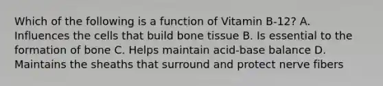 Which of the following is a function of Vitamin B-12? A. Influences the cells that build bone tissue B. Is essential to the formation of bone C. Helps maintain acid-base balance D. Maintains the sheaths that surround and protect nerve fibers