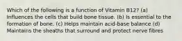 Which of the following is a function of Vitamin B12? (a) Influences the cells that build bone tissue. (b) Is essential to the formation of bone. (c) Helps maintain acid-base balance (d) Maintains the sheaths that surround and protect nerve fibres