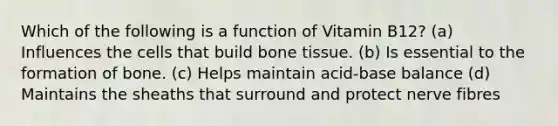 Which of the following is a function of Vitamin B12? (a) Influences the cells that build bone tissue. (b) Is essential to the formation of bone. (c) Helps maintain acid-base balance (d) Maintains the sheaths that surround and protect nerve fibres