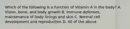 Which of the following is a function of Vitamin A in the body? A. Vision, bone, and body growth B. Immune defenses, maintenance of body linings and skin C. Normal cell development and reproduction D. All of the above