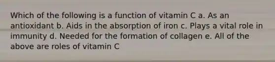 Which of the following is a function of vitamin C a. As an antioxidant b. Aids in the absorption of iron c. Plays a vital role in immunity d. Needed for the formation of collagen e. All of the above are roles of vitamin C