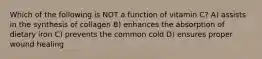 Which of the following is NOT a function of vitamin C? A) assists in the synthesis of collagen B) enhances the absorption of dietary iron C) prevents the common cold D) ensures proper wound healing