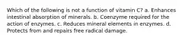 Which of the following is not a function of vitamin C? a. Enhances intestinal absorption of minerals. b. Coenzyme required for the action of enzymes. c. Reduces mineral elements in enzymes. d. Protects from and repairs free radical damage.