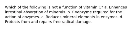 Which of the following is not a function of vitamin C? a. Enhances intestinal absorption of minerals. b. Coenzyme required for the action of enzymes. c. Reduces mineral elements in enzymes. d. Protects from and repairs free radical damage.