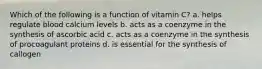 Which of the following is a function of vitamin C? a. helps regulate blood calcium levels b. acts as a coenzyme in the synthesis of ascorbic acid c. acts as a coenzyme in the synthesis of procoagulant proteins d. is essential for the synthesis of callogen