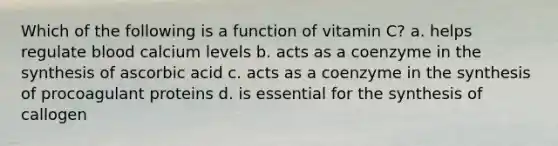 Which of the following is a function of vitamin C? a. helps regulate blood calcium levels b. acts as a coenzyme in the synthesis of ascorbic acid c. acts as a coenzyme in the synthesis of procoagulant proteins d. is essential for the synthesis of callogen