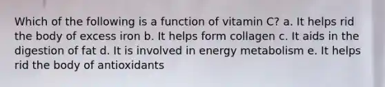 Which of the following is a function of vitamin C? a. It helps rid the body of excess iron b. It helps form collagen c. It aids in the digestion of fat d. It is involved in energy metabolism e. It helps rid the body of antioxidants