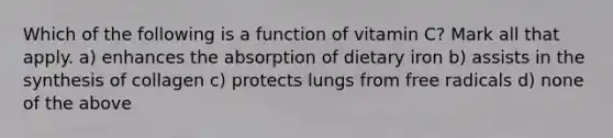 Which of the following is a function of vitamin C? Mark all that apply. a) enhances the absorption of dietary iron b) assists in the synthesis of collagen c) protects lungs from free radicals d) none of the above