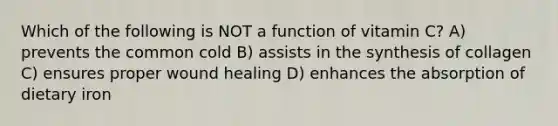 Which of the following is NOT a function of vitamin C? A) prevents the common cold B) assists in the synthesis of collagen C) ensures proper wound healing D) enhances the absorption of dietary iron