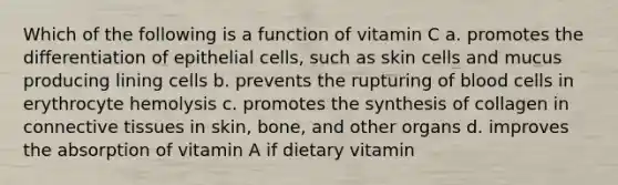 Which of the following is a function of vitamin C a. promotes the differentiation of epithelial cells, such as skin cells and mucus producing lining cells b. prevents the rupturing of blood cells in erythrocyte hemolysis c. promotes the synthesis of collagen in connective tissues in skin, bone, and other organs d. improves the absorption of vitamin A if dietary vitamin