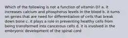 Which of the following is not a function of vitamin D? a. it increases calcium and phosphorus levels in the blood b. it turns on genes that are need for differentiation of cells that break down bone c. it plays a role in preventing healthy cells from being transformed into cancerous cells d. it is involved in the embryonic development of the spinal cord