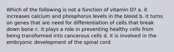 Which of the following is not a function of vitamin D? a. it increases calcium and phosphorus levels in the blood b. it turns on genes that are need for differentiation of cells that break down bone c. it plays a role in preventing healthy cells from being transformed into cancerous cells d. it is involved in the embryonic development of the spinal cord