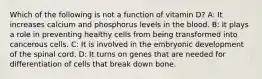 Which of the following is not a function of vitamin D? A: It increases calcium and phosphorus levels in the blood. B: It plays a role in preventing healthy cells from being transformed into cancerous cells. C: It is involved in the embryonic development of the spinal cord. D: It turns on genes that are needed for differentiation of cells that break down bone.