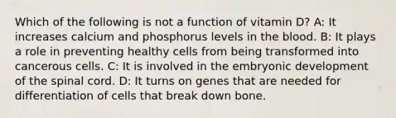 Which of the following is not a function of vitamin D? A: It increases calcium and phosphorus levels in the blood. B: It plays a role in preventing healthy cells from being transformed into cancerous cells. C: It is involved in the embryonic development of the spinal cord. D: It turns on genes that are needed for differentiation of cells that break down bone.