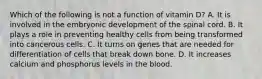 Which of the following is not a function of vitamin D? A. It is involved in the embryonic development of the spinal cord. B. It plays a role in preventing healthy cells from being transformed into cancerous cells. C. It turns on genes that are needed for differentiation of cells that break down bone. D. It increases calcium and phosphorus levels in the blood.