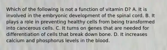 Which of the following is not a function of vitamin D? A. It is involved in the embryonic development of <a href='https://www.questionai.com/knowledge/kkAfzcJHuZ-the-spinal-cord' class='anchor-knowledge'>the spinal cord</a>. B. It plays a role in preventing healthy cells from being transformed into cancerous cells. C. It turns on genes that are needed for differentiation of cells that break down bone. D. It increases calcium and phosphorus levels in <a href='https://www.questionai.com/knowledge/k7oXMfj7lk-the-blood' class='anchor-knowledge'>the blood</a>.