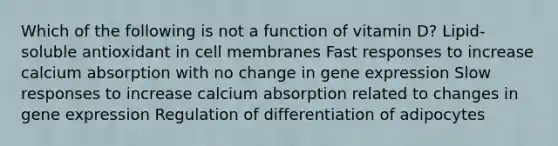 Which of the following is not a function of vitamin D? Lipid-soluble antioxidant in cell membranes Fast responses to increase calcium absorption with no change in gene expression Slow responses to increase calcium absorption related to changes in gene expression Regulation of differentiation of adipocytes