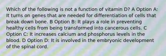 Which of the following is not a function of vitamin D? A Option A: It turns on genes that are needed for differentiation of cells that break down bone. B Option B: It plays a role in preventing healthy cells from being transformed into cancerous cells. C Option C: It increases calcium and phosphorus levels in the blood. D Option D: It is involved in the embryonic development of the spinal cord.