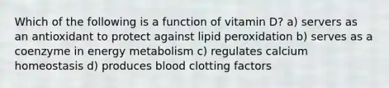 Which of the following is a function of vitamin D? a) servers as an antioxidant to protect against lipid peroxidation b) serves as a coenzyme in energy metabolism c) regulates calcium homeostasis d) produces blood clotting factors