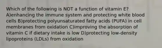 Which of the following is NOT a function of vitamin E? A)enhancing the immune system and protecting white blood cells B)protecting polyunsaturated fatty acids (PUFA) in cell membranes from oxidation C)improving the absorption of vitamin C if dietary intake is low D)protecting low-density lipoproteins (LDLs) from oxidation