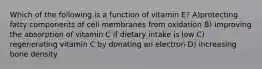 Which of the following is a function of vitamin E? A)protecting fatty components of cell membranes from oxidation B) improving the absorption of vitamin C if dietary intake is low C) regenerating vitamin C by donating an electron D) increasing bone density