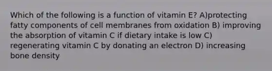 Which of the following is a function of vitamin E? A)protecting fatty components of cell membranes from oxidation B) improving the absorption of vitamin C if dietary intake is low C) regenerating vitamin C by donating an electron D) increasing bone density