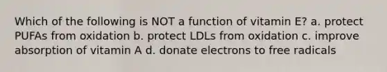 Which of the following is NOT a function of vitamin E? a. protect PUFAs from oxidation b. protect LDLs from oxidation c. improve absorption of vitamin A d. donate electrons to free radicals