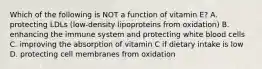 Which of the following is NOT a function of vitamin E? A. protecting LDLs (low-density lipoproteins from oxidation) B. enhancing the immune system and protecting white blood cells C. improving the absorption of vitamin C if dietary intake is low D. protecting cell membranes from oxidation