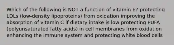 Which of the following is NOT a function of vitamin E? protecting LDLs (low-density lipoproteins) from oxidation improving the absorption of vitamin C if dietary intake is low protecting PUFA (polyunsaturated fatty acids) in cell membranes from oxidation enhancing the immune system and protecting white blood cells