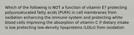 Which of the following is NOT a function of vitamin E? protecting polyunsaturated fatty acids (PUFA) in cell membranes from oxidation enhancing the immune system and protecting white blood cells improving the absorption of vitamin C if dietary intake is low protecting low-density lipoproteins (LDLs) from oxidation