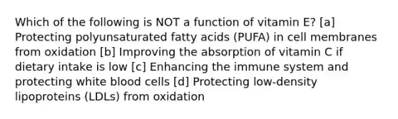 Which of the following is NOT a function of vitamin E? [a] Protecting polyunsaturated fatty acids (PUFA) in cell membranes from oxidation [b] Improving the absorption of vitamin C if dietary intake is low [c] Enhancing the immune system and protecting white blood cells [d] Protecting low-density lipoproteins (LDLs) from oxidation