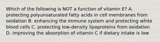 Which of the following is NOT a function of vitamin E? A. protecting polyunsaturated fatty acids in cell membranes from oxidation B. enhancing the immune system and protecting white blood cells C. protecting low-density lipoproteins from oxidation D. improving the absorption of vitamin C if dietary intake is low