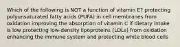 Which of the following is NOT a function of vitamin E? protecting polyunsaturated fatty acids (PUFA) in cell membranes from oxidation improving the absorption of vitamin C if dietary intake is low protecting low-density lipoproteins (LDLs) from oxidation enhancing the immune system and protecting white blood cells