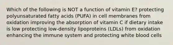 Which of the following is NOT a function of vitamin E? protecting polyunsaturated fatty acids (PUFA) in cell membranes from oxidation improving the absorption of vitamin C if dietary intake is low protecting low-density lipoproteins (LDLs) from oxidation enhancing the immune system and protecting white blood cells