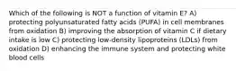 Which of the following is NOT a function of vitamin E? A) protecting polyunsaturated fatty acids (PUFA) in cell membranes from oxidation B) improving the absorption of vitamin C if dietary intake is low C) protecting low-density lipoproteins (LDLs) from oxidation D) enhancing the immune system and protecting white blood cells