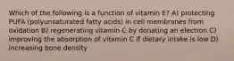 Which of the following is a function of vitamin E? A) protecting PUFA (polyunsaturated fatty acids) in cell membranes from oxidation B) regenerating vitamin C by donating an electron C) improving the absorption of vitamin C if dietary intake is low D) increasing bone density