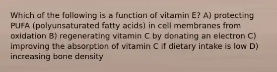 Which of the following is a function of vitamin E? A) protecting PUFA (polyunsaturated fatty acids) in cell membranes from oxidation B) regenerating vitamin C by donating an electron C) improving the absorption of vitamin C if dietary intake is low D) increasing bone density