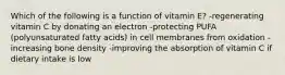 Which of the following is a function of vitamin E? -regenerating vitamin C by donating an electron -protecting PUFA (polyunsaturated fatty acids) in cell membranes from oxidation -increasing bone density -improving the absorption of vitamin C if dietary intake is low