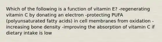 Which of the following is a function of vitamin E? -regenerating vitamin C by donating an electron -protecting PUFA (polyunsaturated fatty acids) in cell membranes from oxidation -increasing bone density -improving the absorption of vitamin C if dietary intake is low