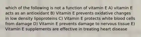 which of the following is not a function of vitamin E A) vitamin E acts as an antioxidant B) Vitamin E prevents oxidative changes in low density lipoproteins C) Vitamin E protects white blood cells from damage D) Vitamin E prevents damage to nervous tissue E) Vitamin E supplements are effective in treating heart disease