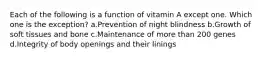 Each of the following is a function of vitamin A except one. Which one is the exception? a.Prevention of night blindness b.Growth of soft tissues and bone c.Maintenance of more than 200 genes d.Integrity of body openings and their linings