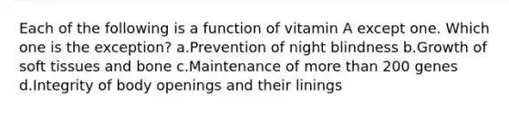 Each of the following is a function of vitamin A except one. Which one is the exception? a.Prevention of night blindness b.Growth of soft tissues and bone c.Maintenance of more than 200 genes d.Integrity of body openings and their linings