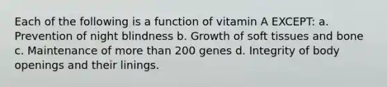 Each of the following is a function of vitamin A EXCEPT: a. Prevention of night blindness b. Growth of soft tissues and bone c. Maintenance of more than 200 genes d. Integrity of body openings and their linings.