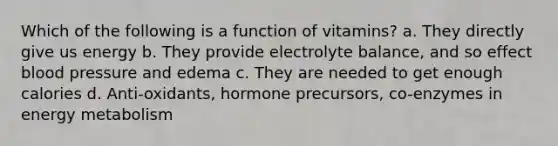 Which of the following is a function of vitamins? a. They directly give us energy b. They provide electrolyte balance, and so effect blood pressure and edema c. They are needed to get enough calories d. Anti-oxidants, hormone precursors, co-enzymes in energy metabolism