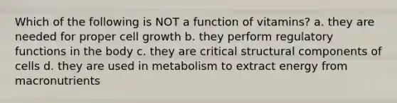 Which of the following is NOT a function of vitamins? a. they are needed for proper cell growth b. they perform regulatory functions in the body c. they are critical structural components of cells d. they are used in metabolism to extract energy from macronutrients