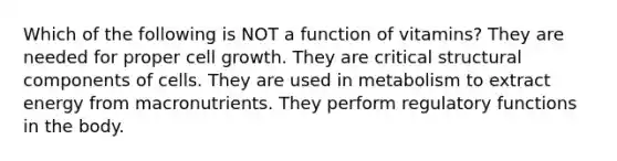 Which of the following is NOT a function of vitamins? They are needed for proper cell growth. They are critical structural components of cells. They are used in metabolism to extract energy from macronutrients. They perform regulatory functions in the body.