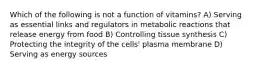 Which of the following is not a function of vitamins? A) Serving as essential links and regulators in metabolic reactions that release energy from food B) Controlling tissue synthesis C) Protecting the integrity of the cells' plasma membrane D) Serving as energy sources