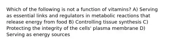 Which of the following is not a function of vitamins? A) Serving as essential links and regulators in metabolic reactions that release energy from food B) Controlling tissue synthesis C) Protecting the integrity of the cells' plasma membrane D) Serving as energy sources