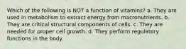 Which of the following is NOT a function of vitamins? a. They are used in metabolism to extract energy from macronutrients. b. They are critical structural components of cells. c. They are needed for proper cell growth. d. They perform regulatory functions in the body.