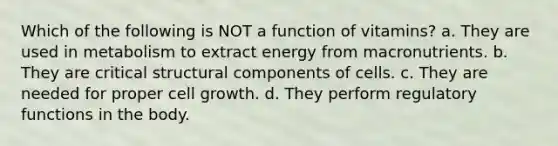 Which of the following is NOT a function of vitamins? a. They are used in metabolism to extract energy from macronutrients. b. They are critical structural components of cells. c. They are needed for proper cell growth. d. They perform regulatory functions in the body.